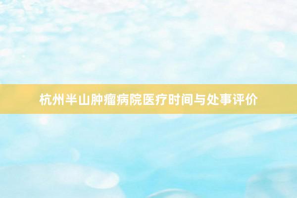 杭州半山肿瘤病院医疗时间与处事评价